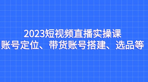 【副业项目7234期】2023短视频直播实操课，账号定位、带货账号搭建、选品缩略图